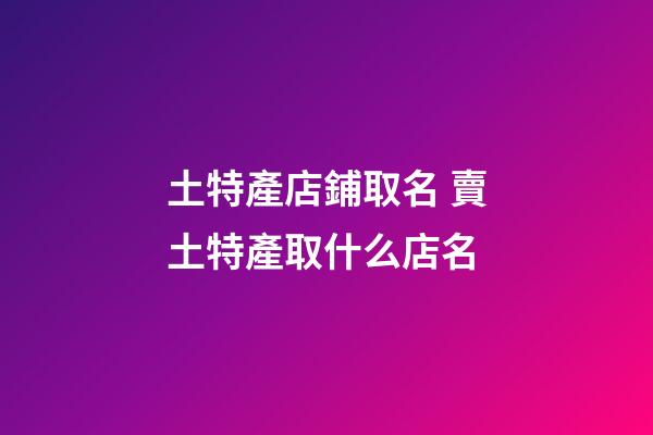 土特產店鋪取名 賣土特產取什么店名-第1張-店鋪起名-玄機派